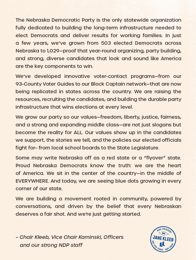 Image of a letter on a parchment type background. Text reads: The Nebraska Democratic Party is the only statewide organization fully dedicated to building the long-term infrastructure needed to elect Democrats and deliver results for working families. In just a few years, we’ve grown from 503 elected Democrats across Nebraska to 1,029—proof that year-round organizing, party building, and strong, diverse candidates that look and sound like America are the key components to win. We’ve developed innovative voter-contact programs—from our 93-County Voter Guides to our Block Captain network—that are now being replicated in states across the country. We are raising the resources, recruiting the candidates, and building the durable party infrastructure that wins elections at every level. We grow our party so our values—freedom, liberty, justice, fairness, and a strong and expanding middle class—are not just slogans but become the reality for ALL. Our values show up in the candidates we support, the stories we tell, and the policies our elected officials fight for– from local school boards to the State Legislature. Some may write Nebraska off as a red state or a “flyover” state. Proud Nebraska Democrats know the truth: we are the heart of America. We sit in the center of the country—in the middle of EVERYWHERE. And today, we are seeing blue dots growing in every corner of our state. We are building a movement rooted in community, powered by conversations, and driven by the belief that every Nebraskan deserves a fair shot. And we’re just getting started. – Chair Kleeb, Vice Chair Kaminski, Officers and our strong NDP staff At the bottom right corner of the image is Jane's logo: a blue circle with "Jane Kleeb" across the middle and the words "ASDC President, DNC Vice Chair, NDP Chair"